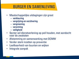 BURGER EN SAMENLEVING
• Maatschappelijke uitdagingen zijn groot
–
–
–
–
–

verkleuring
vergrijzing en verzilvering
vergroening
verarming
veiligheid

• Sector wil dienstverlening op peil houden, met aandacht
voor de zwaksten
• Afstemming en samenwerking met OCMW
• Verder sterk inzetten op preventie
• Leefbaarheid van buurten en wijken
• Integrale aanpak

 