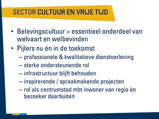 SECTOR CULTUUR EN VRIJE TIJD
• Belevingscultuur = essentieel onderdeel van
welvaart en welbevinden
• Pijlers nu én in de toekomst
– professionele & kwalitatieve dienstverlening
– sterke ondersteunende rol
– infrastructuur blijft behouden
– inspirerende / spraakmakende projecten
– rol als centrumstad mbt inwoner van regio én
bezoeker daarbuiten

 