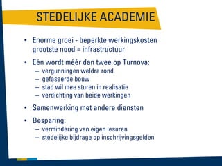 STEDELIJKE ACADEMIE
• Enorme groei - beperkte werkingskosten
grootste nood = infrastructuur

• Eén wordt méér dan twee op Turnova:
–
–
–
–

vergunningen weldra rond
gefaseerde bouw
stad wil mee sturen in realisatie
verdichting van beide werkingen

• Samenwerking met andere diensten
• Besparing:
– vermindering van eigen lesuren
– stedelijke bijdrage op inschrijvingsgelden

 