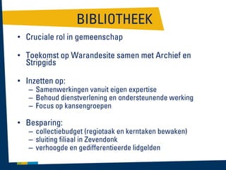 BIBLIOTHEEK
• Cruciale rol in gemeenschap
• Toekomst op Warandesite samen met Archief en
Stripgids

• Inzetten op:

– Samenwerkingen vanuit eigen expertise
– Behoud dienstverlening en ondersteunende werking
– Focus op kansengroepen

• Besparing:

– collectiebudget (regiotaak en kerntaken bewaken)
– sluiting filiaal in Zevendonk
– verhoogde en gedifferentieerde lidgelden

 
