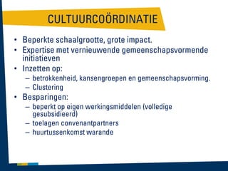 CULTUURCOÖRDINATIE
• Beperkte schaalgrootte, grote impact.
• Expertise met vernieuwende gemeenschapsvormende
initiatieven
• Inzetten op:
– betrokkenheid, kansengroepen en gemeenschapsvorming.
– Clustering

• Besparingen:

– beperkt op eigen werkingsmiddelen (volledige
gesubsidieerd)
– toelagen convenantpartners
– huurtussenkomst warande

 
