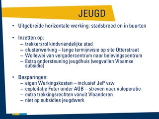 JEUGD
• Uitgebreide horizontale werking: stadsbreed en in buurten

• Inzetten op:
– trekkersrol kindvriendelijke stad
– clusterwerking – lange termijnvisie op site Otterstraat
– Wollewei van vergadercentrum naar belevingscentrum
– Extra ondersteuning jeugdhuis (wegvallen Vlaamse
subsidie)
• Besparingen:
– eigen Werkingskosten – inclusief JeP vzw
– exploitatie Futur onder AGB – streven naar nuloperatie
– extra trekkingsrechten vanuit Vlaanderen
– niet op subsidies jeugdwerk

 