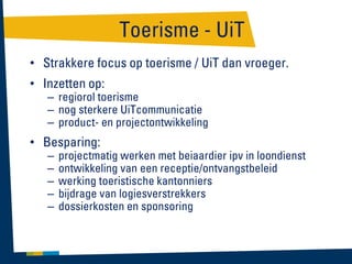 Toerisme - UiT
• Strakkere focus op toerisme / UiT dan vroeger.
• Inzetten op:

– regiorol toerisme
– nog sterkere UiTcommunicatie
– product- en projectontwikkeling

• Besparing:
–
–
–
–
–

projectmatig werken met beiaardier ipv in loondienst
ontwikkeling van een receptie/ontvangstbeleid
werking toeristische kantonniers
bijdrage van logiesverstrekkers
dossierkosten en sponsoring

 