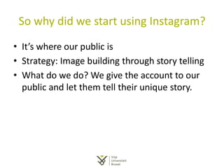 So why did we start using Instagram?
• It’s where our public is
• Strategy: Image building through story telling
• What do we do? We give the account to our
public and let them tell their unique story.
 