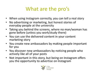 What are the pro’s
• When using Instagram correctly, you can tell a real story
• No advertising or marketing, but honest stories of
everyday people at the university
• Taking you behind the screens, where no man/woman has
gone before (unless you work/study there)
• You can use the delivered content in your content
marketing story
• You create new ambassadors by making people important
for you
• You discover new ambassadors by noticing people who
actively like all of your posts
• Not important in this story, but being on Instagram offers
you the opportunity to advertise on Instagram
 