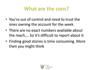 What are the cons?
• You’re out of control and need to trust the
ones owning the account for the week
• There are no exact numbers available about
the reach,… So it’s difficult to report about it
• Finding good stories is time consuming. More
then you might think
 