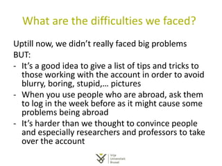 What are the difficulties we faced?
Uptill now, we didn’t really faced big problems
BUT:
- It’s a good idea to give a list of tips and tricks to
those working with the account in order to avoid
blurry, boring, stupid,… pictures
- When you use people who are abroad, ask them
to log in the week before as it might cause some
problems being abroad
- It’s harder than we thought to convince people
and especially researchers and professors to take
over the account
 