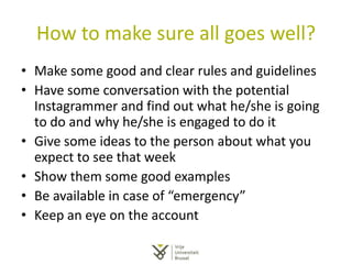 How to make sure all goes well?
• Make some good and clear rules and guidelines
• Have some conversation with the potential
Instagrammer and find out what he/she is going
to do and why he/she is engaged to do it
• Give some ideas to the person about what you
expect to see that week
• Show them some good examples
• Be available in case of “emergency”
• Keep an eye on the account
 