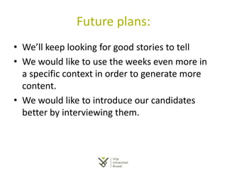 Future plans:
• We’ll keep looking for good stories to tell
• We would like to use the weeks even more in
a specific context in order to generate more
content.
• We would like to introduce our candidates
better by interviewing them.
 
