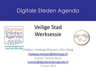 Digitale Steden Agenda


         Veilige Stad
         Werksessie

  Trekker: Hedwig Miessen, Den Haag
     (hedwig.miessen@denhaag.nl)
         Contact: Yvonne Sprick
    (yvonne@digitalestedenagenda.nl)
             7 maart 2013
 