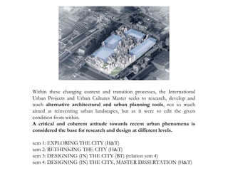 Within these changing context and transition processes, the International
Urban Projects and Urban Cultures Master seeks to research, develop and
teach alternative architectural and urban planning tools, not so much
aimed at reinventing urban landscapes, but as it were to edit the given
condition from within.
A critical and coherent attitude towards recent urban phenomena is
considered the base for research and design at different levels.
sem 1: EXPLORING THE CITY (H&T)
sem 2: RETHINKING THE CITY (H&T)
sem 3: DESIGNING (IN) THE CITY (BT) (relation sem 4)
sem 4: DESIGNING (IN) THE CITY, MASTER DISSERTATION (H&T)
 