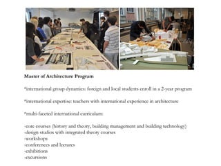 Master of Architecture Program
*international group dynamics: foreign and local students enroll in a 2-year program
*international expertise: teachers with international experience in architecture
*multi-faceted international curriculum:
-core courses (history and theory, building management and building technology)
-design studios with integrated theory courses
-workshops
-conferences and lectures
-exhibitions
-excursions
 