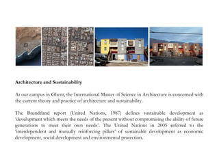 Architecture and Sustainability
At our campus in Ghent, the International Master of Science in Architecture is concerned with
the current theory and practice of architecture and sustainability.
The Brundtland report (United Nations, 1987) defines sustainable development as
‘development which meets the needs of the present without compromising the ability of future
generations to meet their own needs’. The United Nations in 2005 referred to the
‘interdependent and mutually reinforcing pillars’ of sustainable development as economic
development, social development and environmental protection.
 
