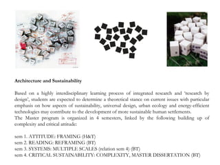 Architecture and Sustainability
Based on a highly interdisciplinary learning process of integrated research and ‘research by
design’, students are expected to determine a theoretical stance on current issues with particular
emphasis on how aspects of sustainability, universal design, urban ecology and energy-efficient
technologies may contribute to the development of more sustainable human settlements.
The Master program is organized in 4 semesters, linked by the following building up of
complexity and critical attitude:
sem 1. ATTITUDE: FRAMING (H&T)
sem 2. READING: REFRAMING (BT)
sem 3. SYSTEMS: MULTIPLE SCALES (relation sem 4) (BT)
sem 4. CRITICAL SUSTAINABILITY: COMPLEXITY, MASTER DISSERTATION (BT)
 