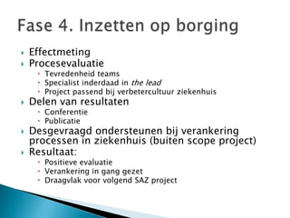    Effectmeting
   Procesevaluatie
      Tevredenheid teams
      Specialist inderdaad in the lead
      Project passend bij verbetercultuur ziekenhuis
   Delen van resultaten
      Conferentie
      Publicatie
   Desgevraagd ondersteunen bij verankering
    processen in ziekenhuis (buiten scope project)
   Resultaat:
      Positieve evaluatie
      Verankering in gang gezet
      Draagvlak voor volgend SAZ project
 