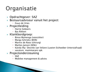    Opdrachtgever: SAZ
   Bestuursadviseur vanuit het project:
       Guus de Vries
   Projectleiding
       Harrie Geboers
       Bas Rikken
   Klankbordgroep:
         Binso Wymenga (voorzitter)
         Marga Schrieks (BVN)
         Marnix de Roos (chirurg)
         Marlies Jansen (IKNL)
         Károly Illy/ Desirée van Velzen/Luwien Eichweber (interstafraad)
         vacature mammacare vpk
   Projectondersteuning
       SAZ
       Mobilee management & advies
 