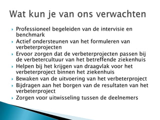    Professioneel begeleiden van de intervisie en
    benchmark
   Actief ondersteunen van het formuleren van
    verbeterprojecten
   Ervoor zorgen dat de verbeterprojecten passen bij
    de verbetercultuur van het betreffende ziekenhuis
   Helpen bij het krijgen van draagvlak voor het
    verbeterproject binnen het ziekenhuis
   Bewaken van de uitvoering van het verbeterproject
   Bijdragen aan het borgen van de resultaten van het
    verbeterproject
   Zorgen voor uitwisseling tussen de deelnemers
 