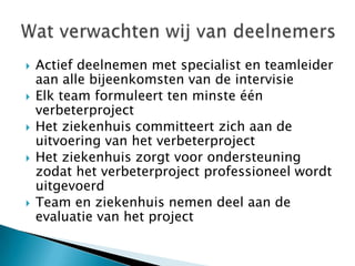    Actief deelnemen met specialist en teamleider
    aan alle bijeenkomsten van de intervisie
   Elk team formuleert ten minste één
    verbeterproject
   Het ziekenhuis committeert zich aan de
    uitvoering van het verbeterproject
   Het ziekenhuis zorgt voor ondersteuning
    zodat het verbeterproject professioneel wordt
    uitgevoerd
   Team en ziekenhuis nemen deel aan de
    evaluatie van het project
 