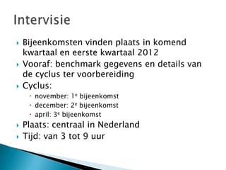    Bijeenkomsten vinden plaats in komend
    kwartaal en eerste kwartaal 2012
   Vooraf: benchmark gegevens en details van
    de cyclus ter voorbereiding
   Cyclus:
      november: 1e bijeenkomst
      december: 2e bijeenkomst
      april: 3e bijeenkomst
   Plaats: centraal in Nederland
   Tijd: van 3 tot 9 uur
 