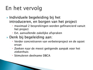    Individuele begeleiding bij het
    introduceren, en borgen van het project
      maximaal 2 besprekingen worden gefinancierd vanuit
       het project
      Evt. aanvullende zakelijke afspraken
   Denk bij begeleiding aan:
      Verder concretiseren van verbeterproject en de opzet
       ervan
      Zoeken naar de meest geëigende aanpak voor het
       ziekenhuis
      Stimuleren deelname DBCA
 