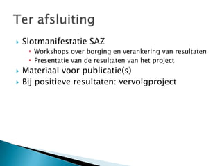    Slotmanifestatie SAZ
      Workshops over borging en verankering van resultaten
      Presentatie van de resultaten van het project
   Materiaal voor publicatie(s)
   Bij positieve resultaten: vervolgproject
 