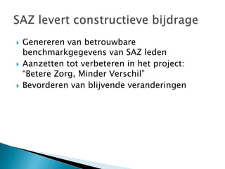    Genereren van betrouwbare
    benchmarkgegevens van SAZ leden
   Aanzetten tot verbeteren in het project:
    “Betere Zorg, Minder Verschil”
   Bevorderen van blijvende veranderingen
 