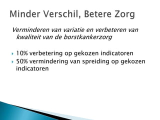 Verminderen van variatie en verbeteren van
 kwaliteit van de borstkankerzorg

   10% verbetering op gekozen indicatoren
   50% vermindering van spreiding op gekozen
    indicatoren
 
