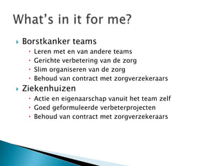    Borstkanker teams
        Leren met en van andere teams
        Gerichte verbetering van de zorg
        Slim organiseren van de zorg
        Behoud van contract met zorgverzekeraars
   Ziekenhuizen
      Actie en eigenaarschap vanuit het team zelf
      Goed geformuleerde verbeterprojecten
      Behoud van contract met zorgverzekeraars
 