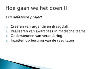 Een gefaseerd project

1.   Creëren van urgentie en draagvlak
2.   Realiseren van awareness in medische teams
3.   Ondersteunen van verandering
4.   Inzetten op borging van de resultaten
 