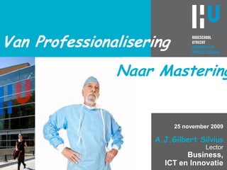 Van Professionalisering Naar Mastering 25 november 2009 A.J.Gilbert SilviusLectorBusiness,ICT en Innovatie 