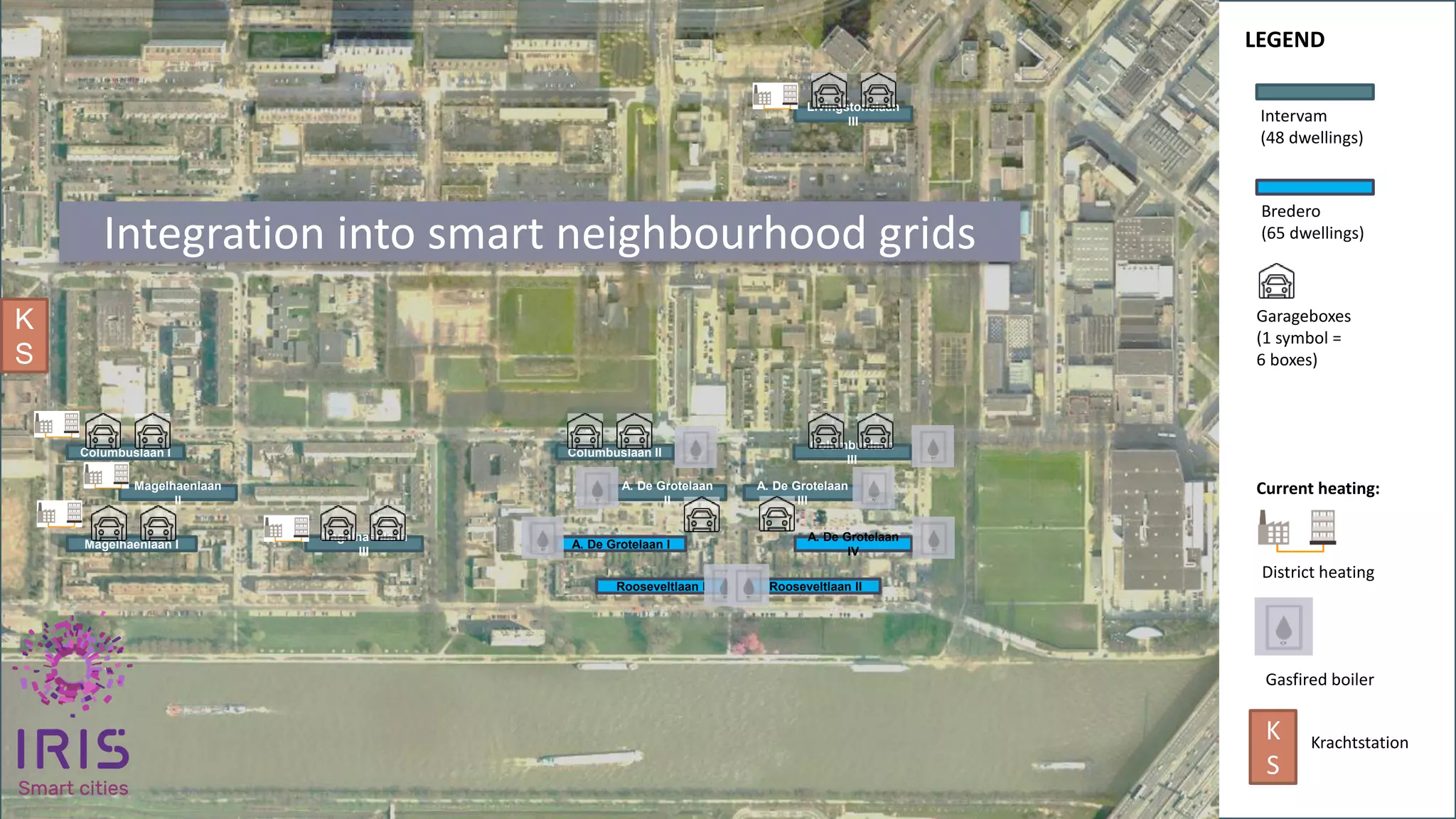 WP5 – transition track 1 & 5 (lead by Bo-Ex)
Livingstonelaan
III
Columbuslaan II
Columbuslaan
III
A. De Grotelaan
II
A. De Grotelaan
IV
A. De Grotelaan I
A. De Grotelaan
III
Columbuslaan I
Magelhaenlaan
II
Magelhaenlaan
III
Magelhaenlaan I
Intervam
(48 dwellings)
Bredero
(65 dwellings)
Garageboxes
(1 symbol =
6 boxes)
Rooseveltlaan I Rooseveltlaan II
District heating
Gasfired boiler
LEGEND
Current heating:
K
S
K
S
Krachtstation
Integration into smart neighbourhood grids
 
