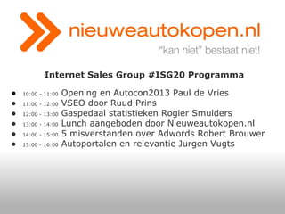 Internet Sales Group #ISG20 Programma
●
●
●
●
●
●

10:00 - 11:00
11:00 - 12:00
12:00 - 13:00
13:00 - 14:00
14:00 - 15:00
15:00 - 16:00

Opening en Autocon2013 Paul de Vries
VSEO door Ruud Prins
Gaspedaal statistieken Rogier Smulders
Lunch aangeboden door Nieuweautokopen.nl
5 misverstanden over Adwords Robert Brouwer
Autoportalen en relevantie Jurgen Vugts

 