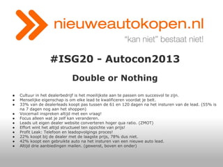 #ISG20 - Autocon2013
Double or Nothing
●
●
●
●
●
●
●
●
●
●
●

Cultuur in het dealerbedrijf is het moeilijkste aan te passen om succesvol te zijn.
Menselijke eigenschap is om elke lead te kwalificeren voordat je belt.
33% van de dealerleads koopt pas tussen de 61 en 120 dagen na het insturen van de lead. (55% is
na 7 dagen nog aan het shoppen)
Voicemail inspreken altijd met een vraag!
Focus alleen wat je zelf kan veranderen.
Leads uit eigen dealer website converteren hoger qua ratio. (ZMOT)
Effort wint het altijd structueel ten opzichte van prijs!
Profit Leak: Telefoon en leadopvolgings proces!
22% koopt bij de dealer met de laagste prijs, 78% dus niet.
42% koopt een gebruikte auto na het insturen van een nieuwe auto lead.
Altijd drie aanbiedingen mailen. (gewenst, boven en onder)

 