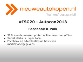 #ISG20 - Autocon2013
Facebook & Polk
● 57% van de mensen praten online meer dan offline.
● Social Media is Hyper Local.
● Facebook en advertenties op basis van
merk/modelgegevens.

 