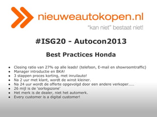#ISG20 - Autocon2013
Best Practices Honda
●
●
●
●
●
●
●
●

Closing ratio van 27% op alle leads! (telefoon, E-mail en showroomtraffic)
Manager introductie en BKA!
3 stappen proces korting, met inruilauto!
Na 2 uur met klant, wordt de winst kleiner.
Na 24 uur wordt de offerte opgevolgd door een andere verkoper……
26 mijl is de ‘oorlogszone’
Het merk is de dealer, niet het automerk.
Every customer is a digital customer!

 