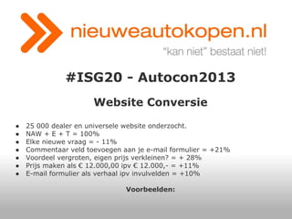#ISG20 - Autocon2013
Website Conversie
●
●
●
●
●
●
●

25 000 dealer en universele website onderzocht.
NAW + E + T = 100%
Elke nieuwe vraag = - 11%
Commentaar veld toevoegen aan je e-mail formulier = +21%
Voordeel vergroten, eigen prijs verkleinen? = + 28%
Prijs maken als € 12.000,00 ipv € 12.000,- = +11%
E-mail formulier als verhaal ipv invulvelden = +10%
Voorbeelden:

 