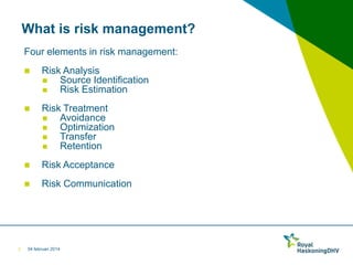 What is risk management?
Four elements in risk management:




Risk Treatment

Avoidance

Optimization

Transfer

Retention



Risk Acceptance



2

Risk Analysis

Source Identification

Risk Estimation

Risk Communication

04 februari 2014

 