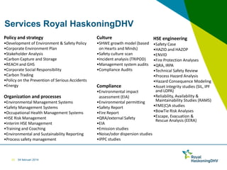 Services Royal HaskoningDHV
Policy and strategy

Culture

•Development of Environment & Safety Policy
•Corporate Environment Plan
•Stakeholder Analysis
•Carbon Capture and Storage
•REACH and GHS
•Corporate Social Responsibility
•Carbon Trading
•Policy on the Prevention of Serious Accidents
•Energy

•SHWE growth model (based
on Hearts and Minds)
•Safety culture scan
•Incident analysis (TRIPOD)
•Management system audits
•Compliance Audits

Organization and processes
•Environmental Management Systems
•Safety Management Systems
•Occupational Health Management Systems
•HSE Risk Management
•Interim HSE Management
•Training and Coaching
•Environmental and Sustainability Reporting
•Process safety management

25

04 februari 2014

Compliance
•Environmental impact
assessment (EIA)
•Environmental permitting
•Safety Report
•Fire Report
•QRA/external Safety
•EIA
•Emission studies
•Noise/odor dispersion studies
•IPPC studies

HSE engineering
•Safety Case
•HAZID and HAZOP
•ENVID
•Fire Protection Analyses
•QRA, IRPA
•Technical Safety Review
•Process Hazard Analysis
•Hazard Consequence Modeling
•Asset integrity studies (SIL, IPF
and LOPA)
•Reliability, Availability &
Maintainability Studies (RAMS)
•FME(C)A studies
•BowTie Risk Analyses
•Escape, Evacuation &
Rescue Analysis (EERA)

 