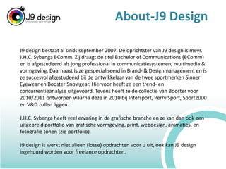 About-J9 DesignJ9 design bestaat al sinds september 2007. De oprichtster van J9 design is mevr. J.H.C. SybengaBComm. Zij draagt de titel Bachelor of Communications (BComm) en is afgestudeerd als jong professional in communicatiesystemen, multimedia & vormgeving. Daarnaast is ze gespecialiseerd in Brand- & Designmanagement en is ze succesvol afgestudeerd bij de ontwikkelaar van de twee sportmerken SinnerEyewear en Booster Snowgear. Hiervoor heeft ze een trend- en concurrentieanalyse uitgevoerd. Tevens heeft ze de collectie van Booster voor 2010/2011 ontworpen waarna deze in 2010 bij Intersport, Perry Sport, Sport2000 en V&D zullen liggen.J.H.C. Sybenga heeft veel ervaring in de grafische branche en ze kan dan ook een uitgebreid portfolio van grafische vormgeving, print, webdesign, animaties, en fotografie tonen (zie portfolio).J9 design is werkt niet alleen (losse) opdrachten voor u uit, ook kan J9 design ingehuurd worden voor freelance opdrachten.