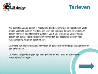 TarievenAlle diensten van J9 design is maatwerk. Dat betekend dat er vooraf geen vaste prijzen vermeld kunnen worden. Om toch een indicatie te kunnen krijgen: J9 design hanteert een standaard uurtarief van € 55,- excl. BTW. Verder kan J9 design een aantal voorbeeld prijzen vermelden per categorie (prijzen voor huisstijlkleding nog niet beschikbaar). Uiteraard zijn andere oplages, formaten en gewicht ook mogelijk. Vraag hiervoor een offerte aan.De hierna volgende prijzen zijn vanafprijzen en excl. BTW en eventuele meerprijzen/kortingen.