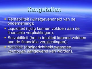 Kengetallen Rentabiliteit (winstgevendheid van de onderneming); Liquiditeit (tijdig kunnen voldoen aan de financiële verplichtingen); Solvabiliteit (het in totaliteit kunnen voldoen aan de financiële verplichtingen); Activiteit (doelgerichtheid waarmee vermogen aangewend kan worden). 