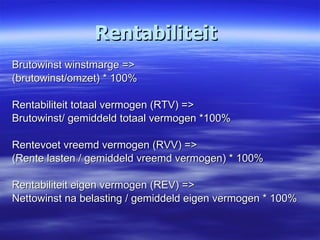 Rentabiliteit Brutowinst winstmarge => (brutowinst/omzet) * 100% Rentabiliteit totaal vermogen (RTV) => Brutowinst/ gemiddeld totaal vermogen *100% Rentevoet vreemd vermogen (RVV) => (Rente lasten / gemiddeld vreemd vermogen) * 100% Rentabiliteit eigen vermogen (REV) => Nettowinst na belasting / gemiddeld eigen vermogen * 100% 
