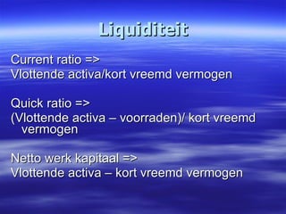 Liquiditeit Current ratio => Vlottende activa/kort vreemd vermogen Quick ratio => (Vlottende activa – voorraden)/ kort vreemd vermogen Netto werk kapitaal => Vlottende activa – kort vreemd vermogen 