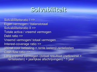 Solvabiliteit Solvabiliteitsratio I => Eigen vermogen / balanstotaal Solvabiliteitsratio II => Totale activa / vreemd vermogen Debt ratio => Vreemd vermogen/ totaal vermogen Interest-coverage ratio => (Winst voor belasting + rente lasten)/ rentelasten Cash flow ratio => Lang vreemd vermogen /(totaal resultaat (nettowinst + rentelasten) + jaarlijkse afschrijvingen) * 1 jaar 