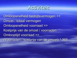 Activiteit Omloopsnelheid bedrijfsvermogen => Omzet / totaal vermogen Omloopsnelheid voorraad => Kostprijs van de omzet / voorraden Omlooptijd voorraad => (Voorraden / kostprijs van de omzet) * 365  