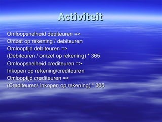 Activiteit Omloopsnelheid debiteuren => Omzet op rekening / debiteuren Omlooptijd debiteuren => (Debiteuren / omzet op rekening) * 365 Omloopsnelheid crediteuren => Inkopen op rekening/crediteuren Omlooptijd crediteuren => (Crediteuren/ inkopen op rekening) * 365 
