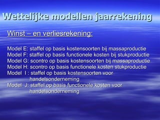 Wettelijke modellen jaarrekening Winst – en verliesrekening: Model E: staffel op basis kostensoorten bij massaproductie Model F: staffel op basis functionele kosten bij stukproductie Model G: scontro op basis kostensoorten bij massaproductie Model H: scontro op basis functionele kosten stukproductie Model  I : staffel op basis kostensoorten voor   handelsonderneming Model  J: staffel op basis functionele kosten voor  handelsonderneming 