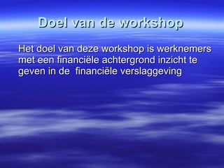 Doel van de workshop Het doel van deze workshop is werknemers met een financiële achtergrond inzicht te geven in de  financiële verslaggeving 