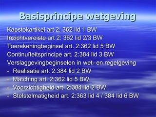 Basisprincipe wetgeving Kapstokartikel art 2: 362 lid 1 BW Inzichtvereiste art 2: 362 lid 2/3 BW Toerekeningbeginsel art. 2:362 lid 5 BW Continuïteitsprincipe art. 2:384 lid 3 BW Verslaggevingbeginselen in wet- en regelgeving Realisatie art. 2:384 lid 2 BW Matching art. 2:362 lid 5 BW Voorzichtigheid art. 2:384 lid 2 BW Stelstelmatigheid art. 2:363 lid 4 / 384 lid 6 BW 