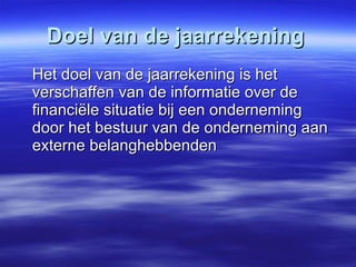 Doel van de jaarrekening Het doel van de jaarrekening is het verschaffen van de informatie over de financiële situatie bij een onderneming door het bestuur van de onderneming aan externe belanghebbenden 
